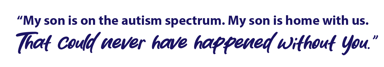 quote - "My son is on the autism spectrum. My son is home with us. That could never have happened without you."