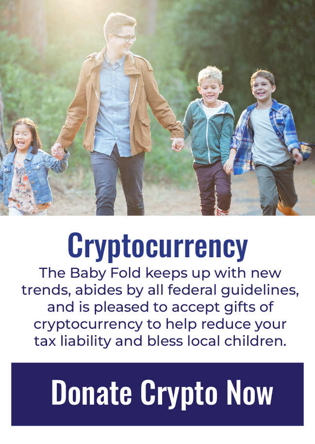 CRYPTOCURRENCY The Baby Fold keeps up with new trends, abides by all federal guidelines, and is pleased to accept gifts of cryptocurrency to help reduce your tax liability and bless local children. Click to donate cryptocurrency now.