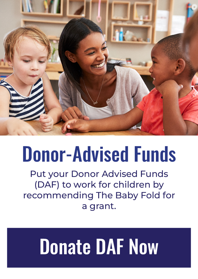 DONOR ADVISED FUNDS - Put your DAF funds to work for children by recommending The Baby Fold for a grant.  Click here to donate DAF now.