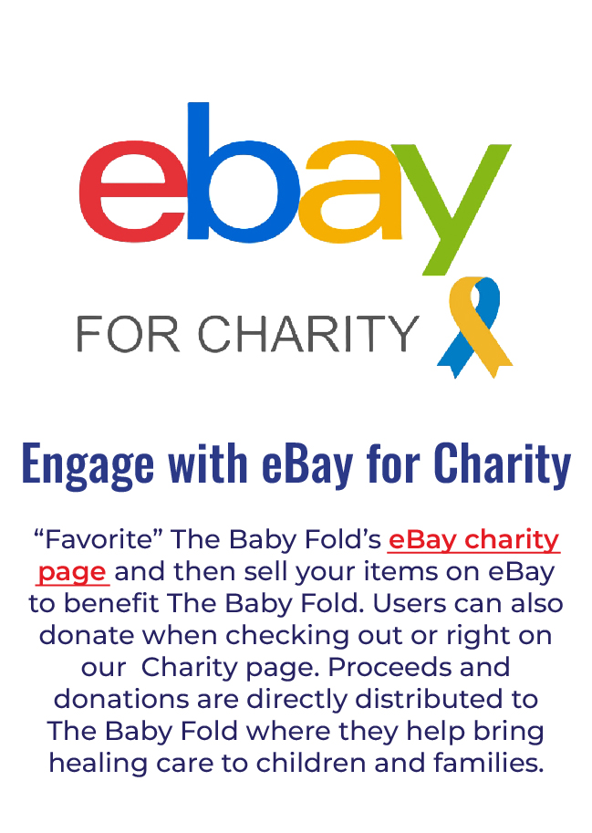 Ebay - “Favorite” The Baby Fold’s eBay Charity page at https://charity.ebay.com/charity/i/The-Baby-Fold/363781, then sell your items on eBay to benefit The Baby Fold. Users can also donate when checking out or right on our Charity page. Proceeds and donations are directly distributed to The Baby Fold where they help bring healing care to children and families. 