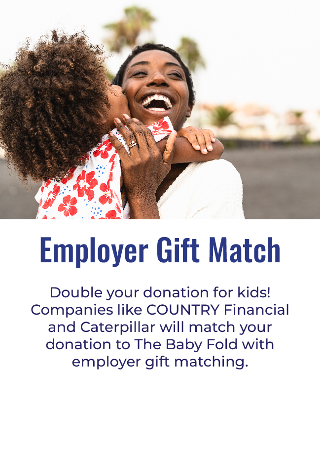 EMPLOYER GIFT MATCH - Double your donation for kids! Companies like COUNTRY Financial and Caterpillar will match your donation to The Baby Fold with employer gift matching.