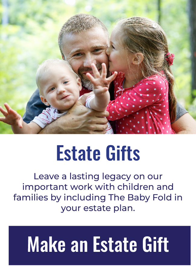 Estate Gifts - Leave a lasting legacy on our important work with children and families by including The Baby Fold in your estate plan. Click to leave a Estate gift now.