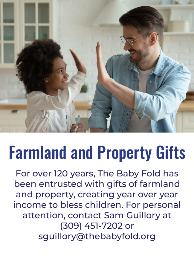 Farmland and Property Gifts - For over 120 years, The Baby Fold has been entrusted with gifts of farmland and property, creating year over year income to bless children. For personal attention, contact Sam Guillory at (309) 451-7202 or sguillory@thebabyfold.org