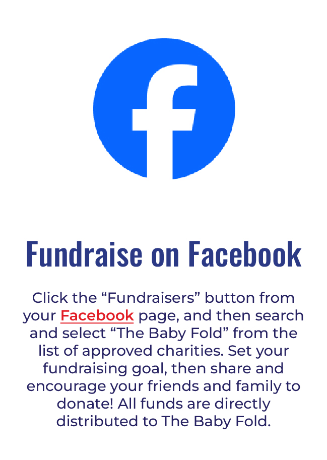 fundraise on facebook - Click the “Fundraisers” button from your Facebook page, and then search and select “The Baby Fold” from the list of approved charities. Set your fundraising goal, then share and encourage your friends and family to donate! All funds are directly distributed to The Baby Fold.