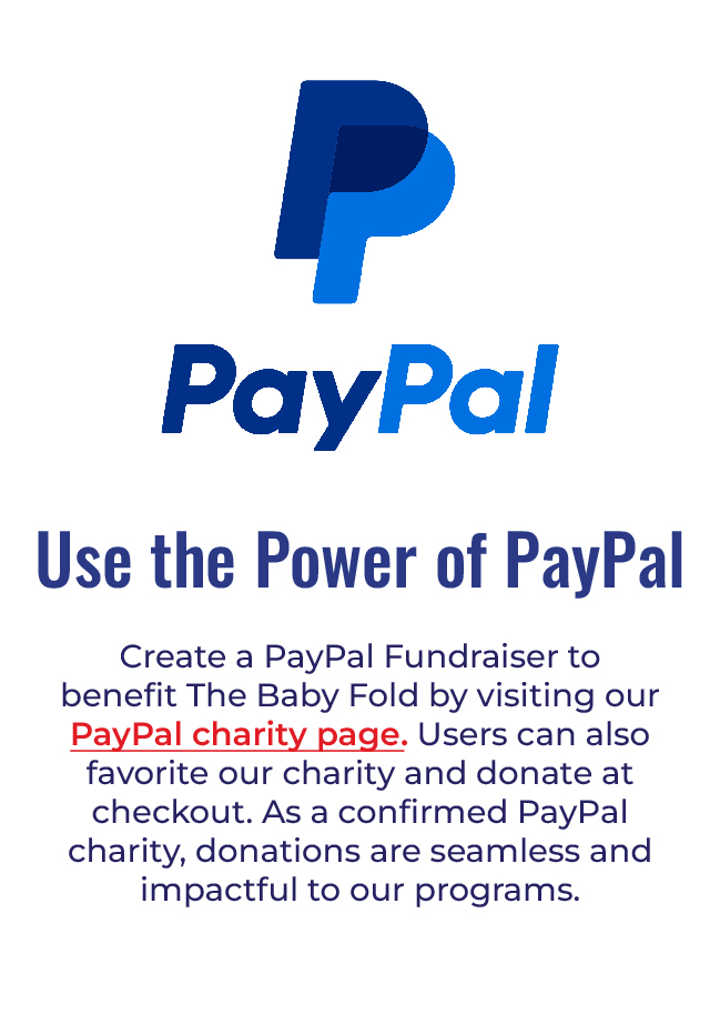Paypal - Create a PayPal Fundraiser to benefit The Baby Fold by visiting our PayPal charity page at https://www.paypal.com/fundraiser/charity/1799174.  Users can also favorite our charity and donate at checkout. As a confirmed PayPal charity, donations are seamless and impactful to our programs. 